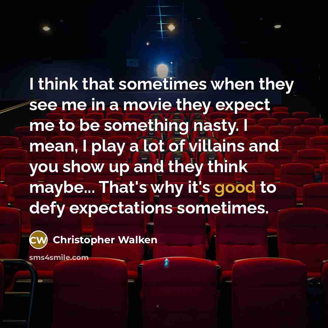 “I think that sometimes when they see me in a movie they expect me to be something nasty. I mean, I play a lot of villains and you show up and they think maybe... That's why it's good to defy expectations sometimes.” quote by Christopher Walken