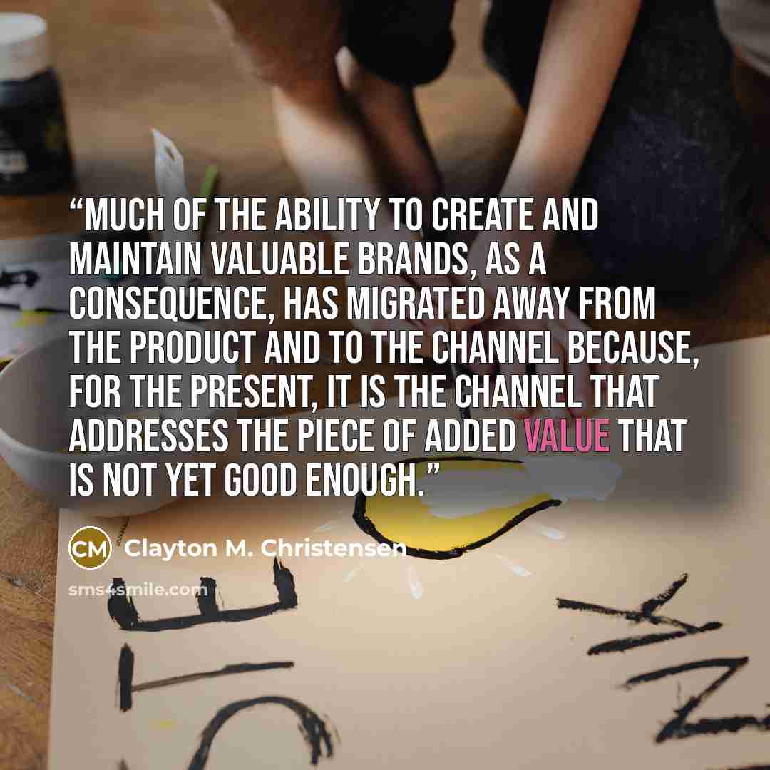 “Much of the ability to create and maintain valuable brands, as a consequence, has migrated away from the product and to the channel because, for the present, it is the channel that addresses the piece of added value that is not yet good enough.” quote by Clayton M. Christensen