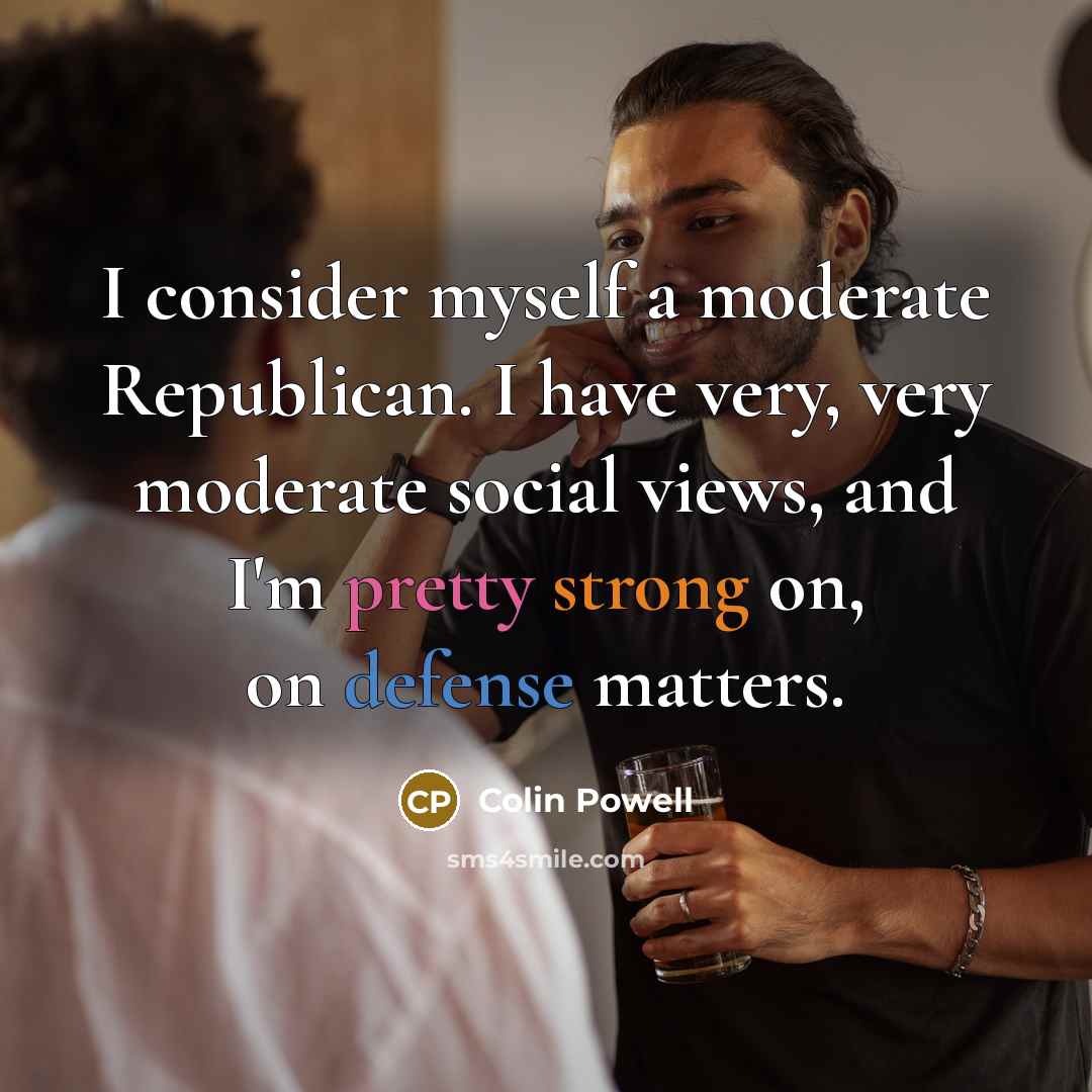 “I consider myself a moderate Republican. I have very, very moderate social views, and I'm pretty strong on, on defense matters.” quote by Colin Powell