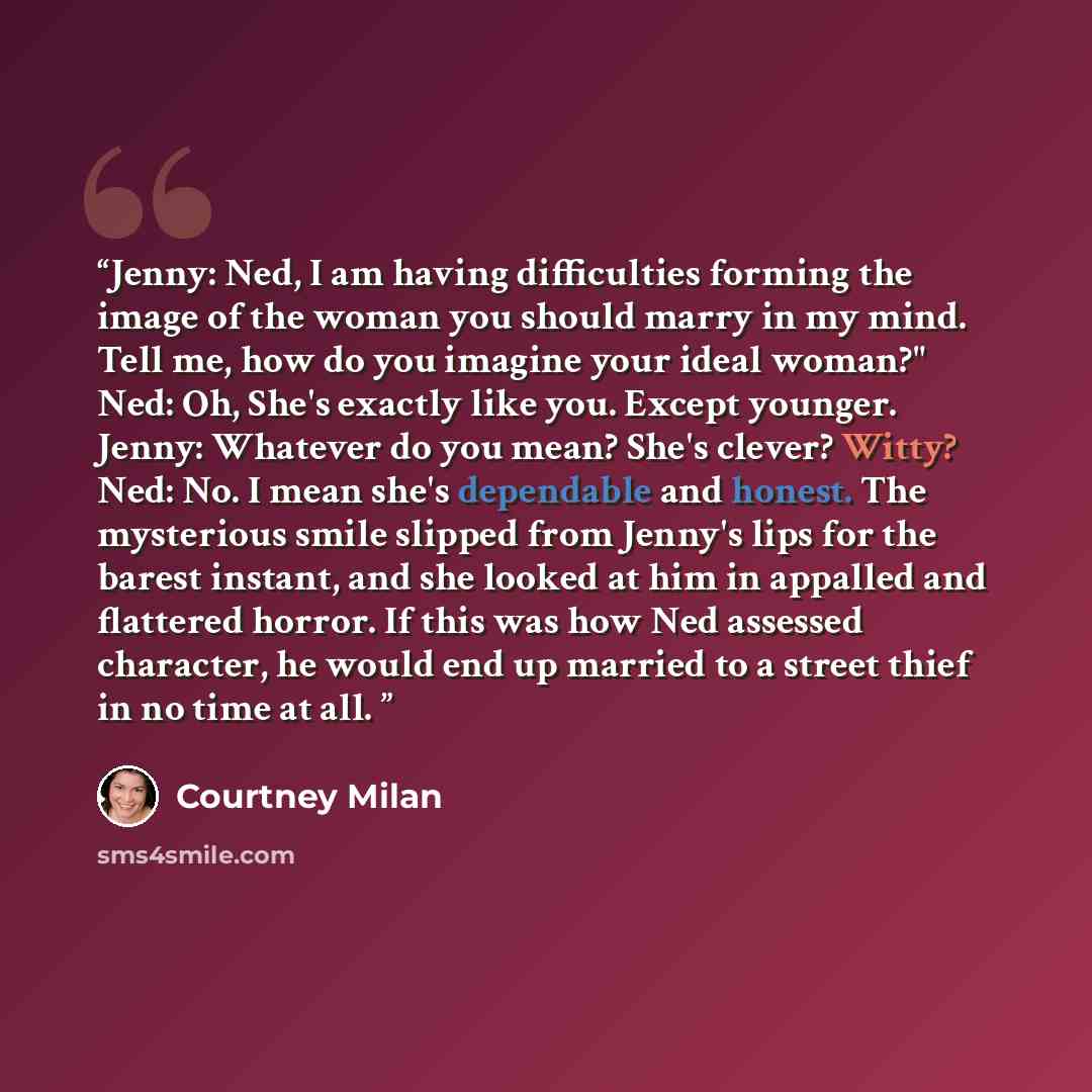 “Jenny: Ned, I am having difficulties forming the image of the woman you should marry in my mind. Tell me, how do you imagine your ideal woman?" Ned: Oh, She's exactly like you. Except younger. Jenny: Whatever do you mean? She's clever? Witty? Ned: No. I mean she's dependable and honest. The…” quote by Courtney Milan