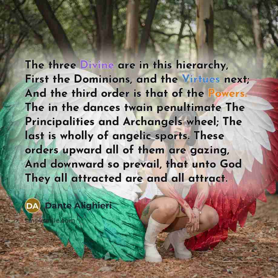 “The three Divine are in this hierarchy, First the Dominions, and the Virtues next; And the third order is that of the Powers. The in the dances twain penultimate The Principalities and Archangels wheel; The last is wholly of angelic sports. These orders upward all of them are gazing, And downward…” quote by Dante Alighieri