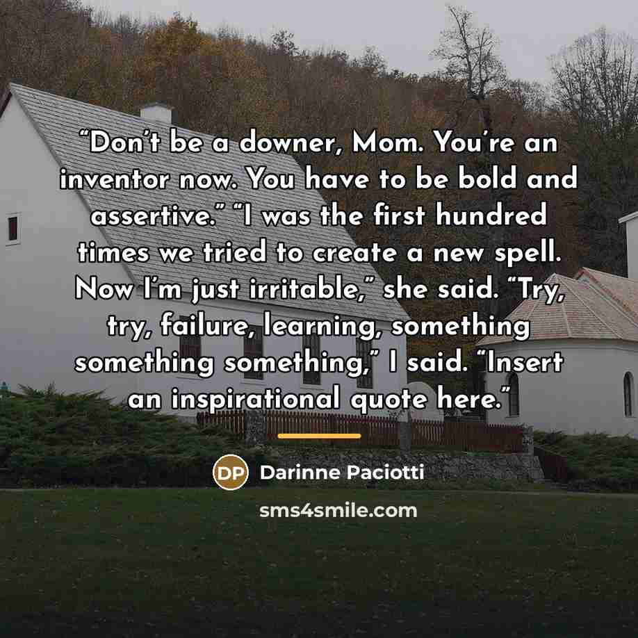 “Don’t be a downer, Mom. You’re an inventor now. You have to be bold and assertive.” “I was the first hundred times we tried to create a new spell. Now I’m just irritable,” she said. “Try, try, failure, learning, something something something,” I said. “Insert an inspirational quote here.” quote by Darinne Paciotti