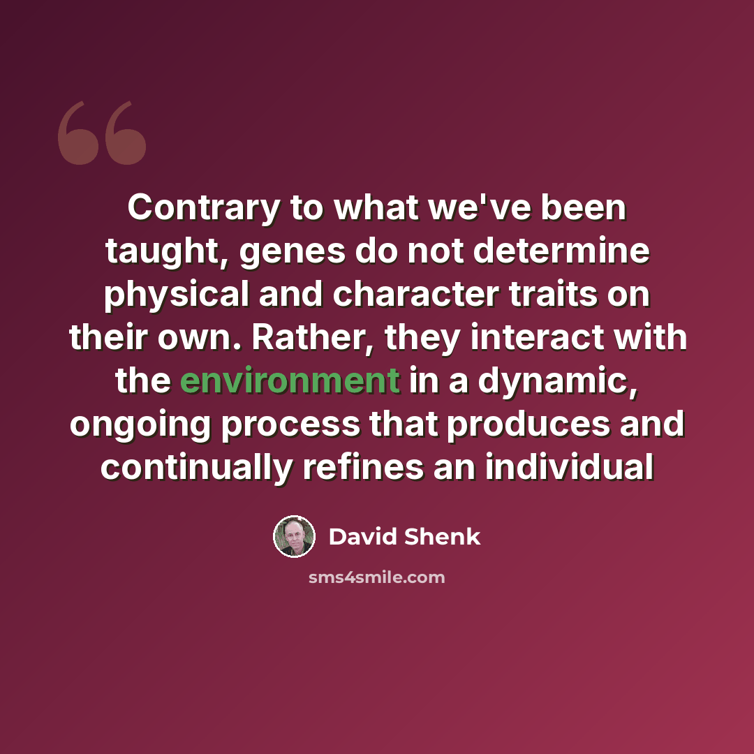 “Contrary to what we've been taught, genes do not determine physical and character traits on their own. Rather, they interact with the environment in a dynamic, ongoing process that produces and continually refines an individual” quote by David Shenk