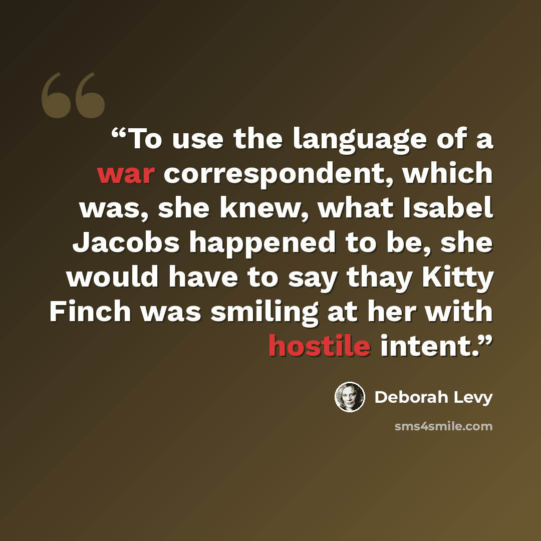 “To use the language of a war correspondent, which was, she knew, what Isabel Jacobs happened to be, she would have to say thay Kitty Finch was smiling at her with hostile intent.” quote by Deborah Levy