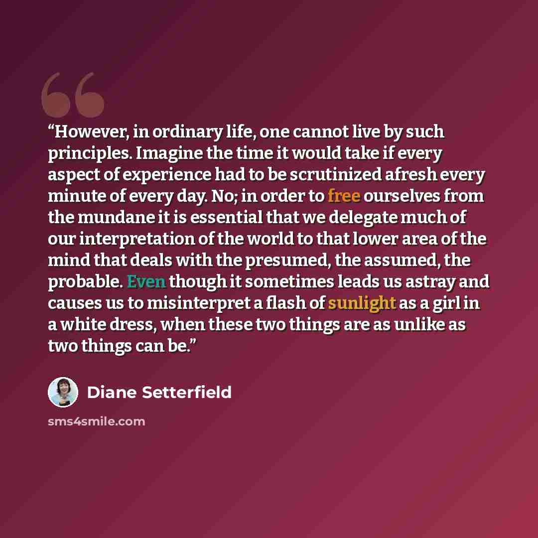 “However, in ordinary life, one cannot live by such principles. Imagine the time it would take if every aspect of experience had to be scrutinized afresh every minute of every day. No; in order to free ourselves from the mundane it is essential that we delegate much of our interpretation of the…” quote by Diane Setterfield
