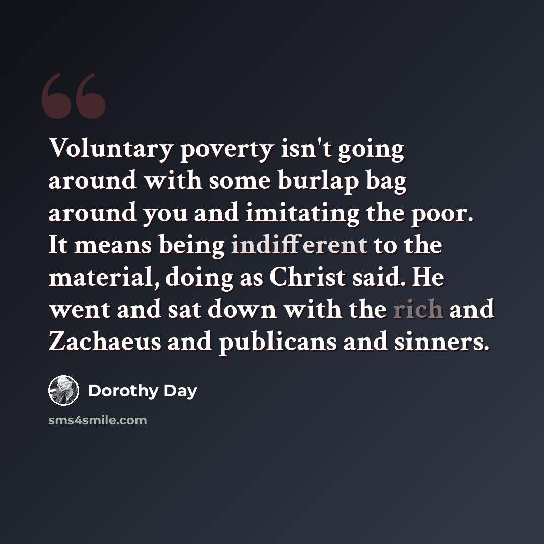“Voluntary poverty isn't going around with some burlap bag around you and imitating the poor. It means being indifferent to the material, doing as Christ said. He went and sat down with the rich and Zachaeus and publicans and sinners.” quote by Dorothy Day