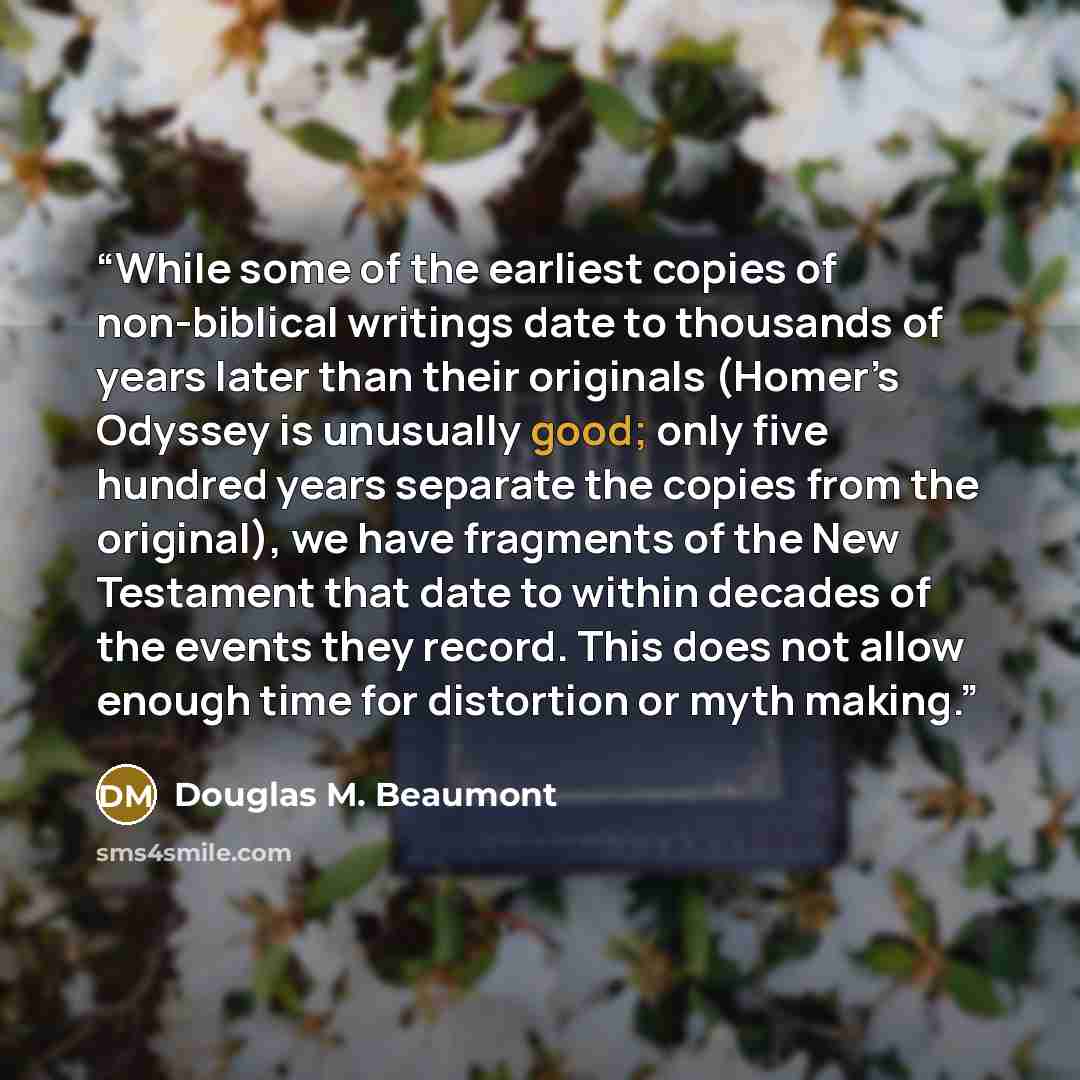 “While some of the earliest copies of non-biblical writings date to thousands of years later than their originals (Homer’s Odyssey is unusually good; only five hundred years separate the copies from the original), we have fragments of the New Testament that date to within decades of the events they…” quote by Douglas M. Beaumont