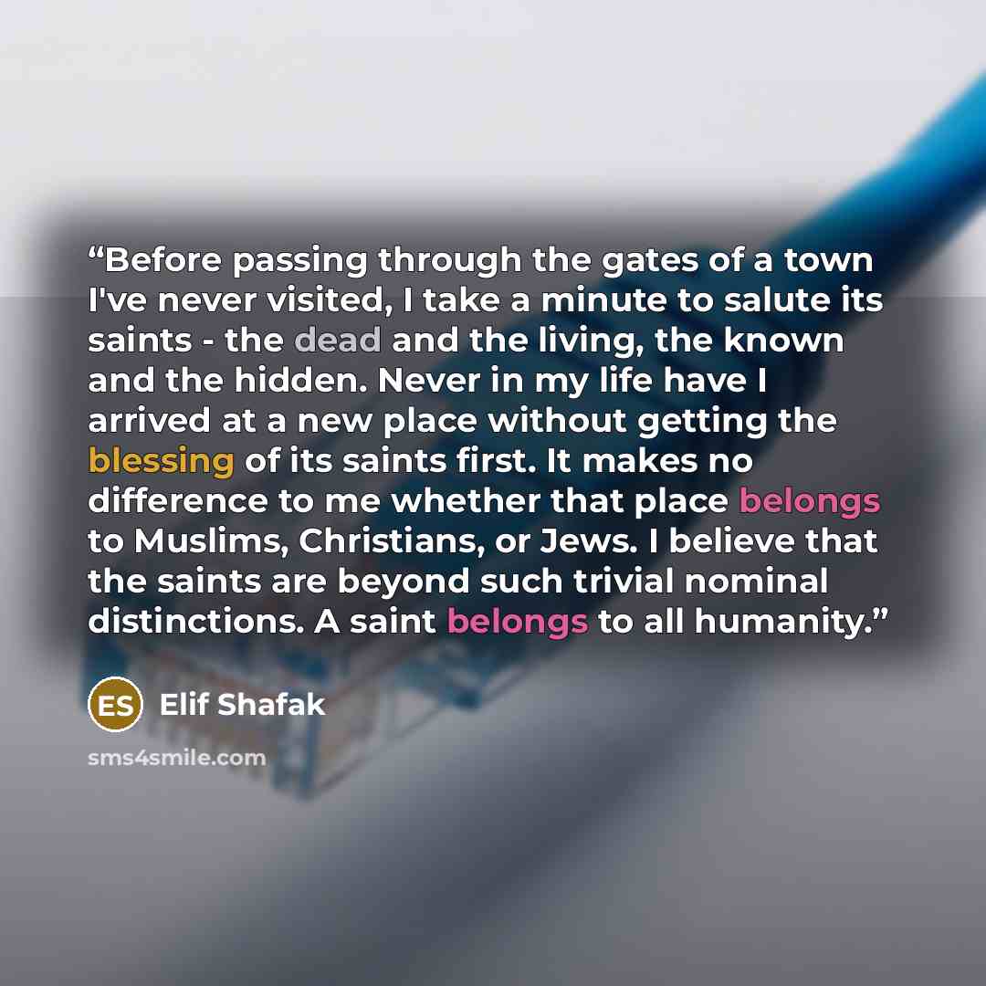“Before passing through the gates of a town I've never visited, I take a minute to salute its saints - the dead and the living, the known and the hidden. Never in my life have I arrived at a new place without getting the blessing of its saints first. It makes no difference to me whether that place…” quote by Elif Shafak