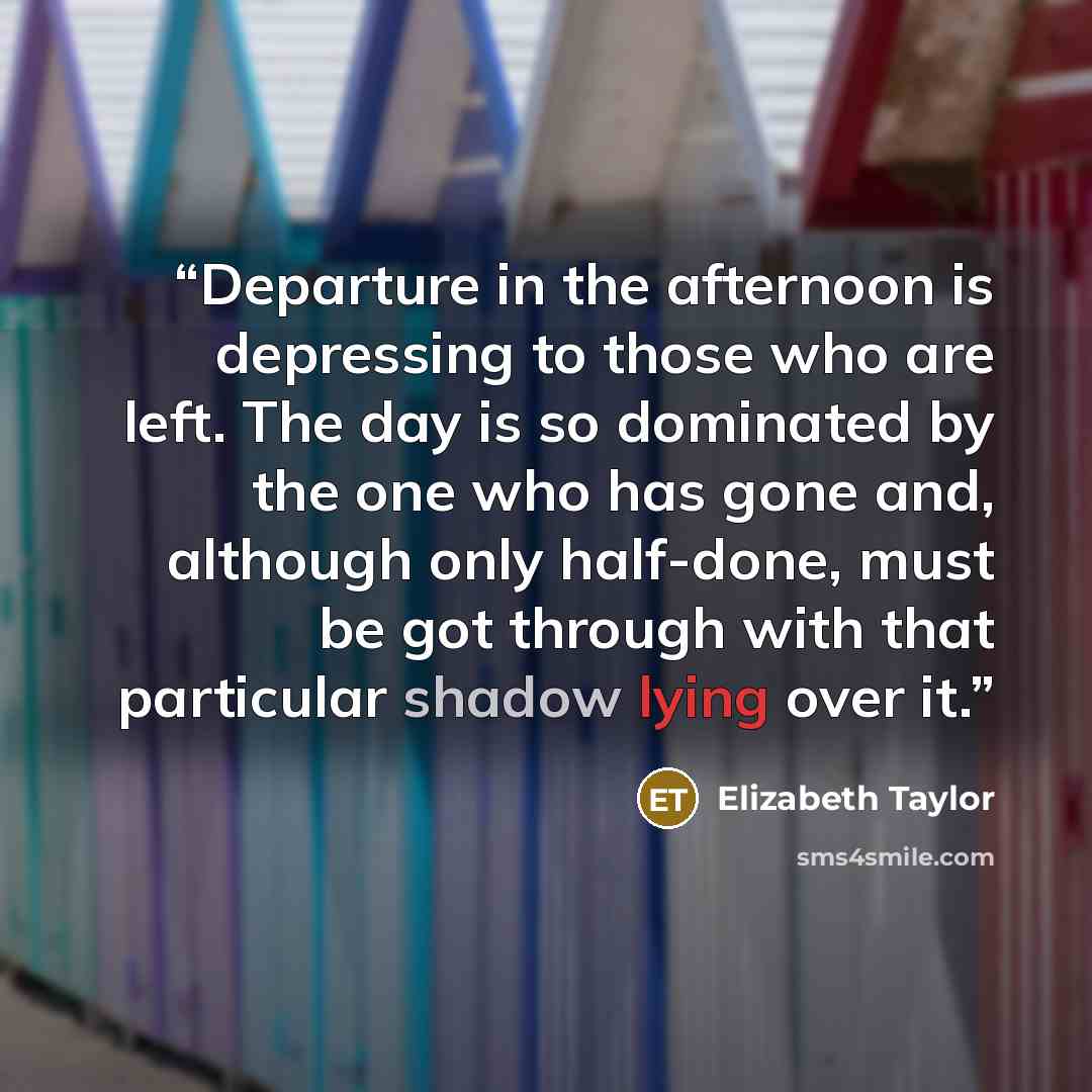 “Departure in the afternoon is depressing to those who are left. The day is so dominated by the one who has gone and, although only half-done, must be got through with that particular shadow lying over it.” quote by Elizabeth Taylor