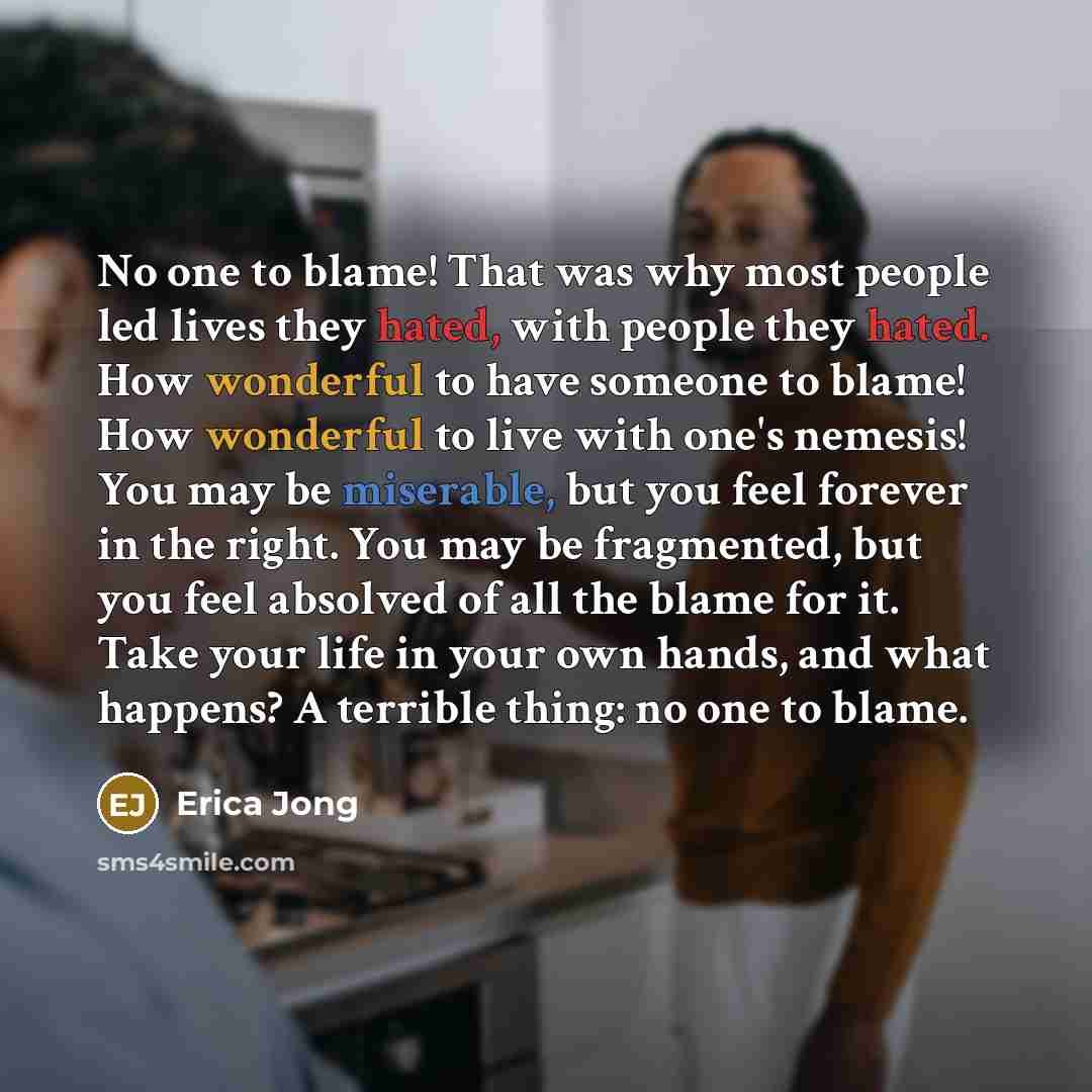 “No one to blame! That was why most people led lives they hated, with people they hated. How wonderful to have someone to blame! How wonderful to live with one's nemesis! You may be miserable, but you feel forever in the right. You may be fragmented, but you feel absolved of all the blame for it…” quote by Erica Jong