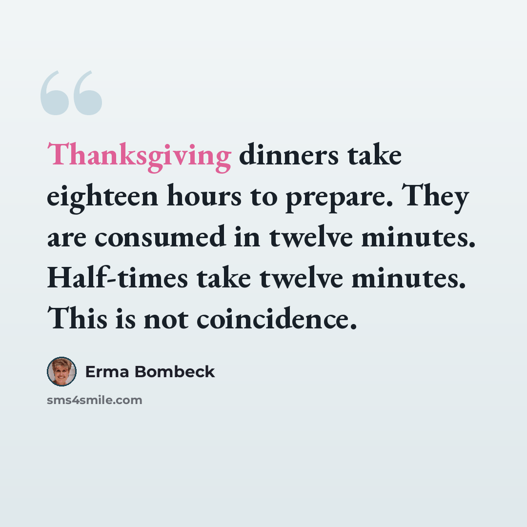 “Thanksgiving dinners take eighteen hours to prepare. They are consumed in twelve minutes. Half-times take twelve minutes. This is not coincidence.” quote by Erma Bombeck