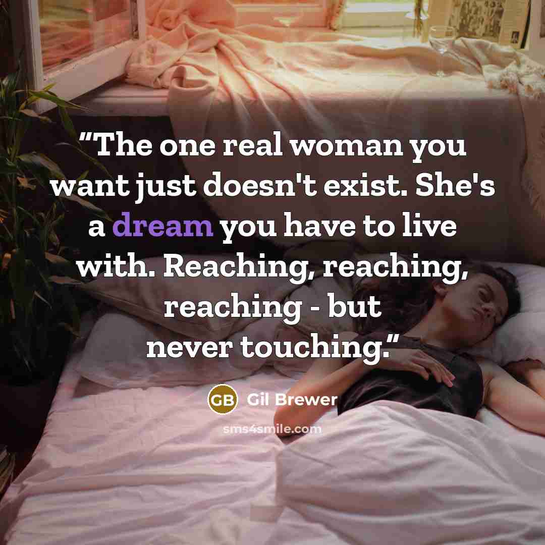 “The one real woman you want just doesn't exist. She's a dream you have to live with. Reaching, reaching, reaching - but never touching.” quote by Gil Brewer