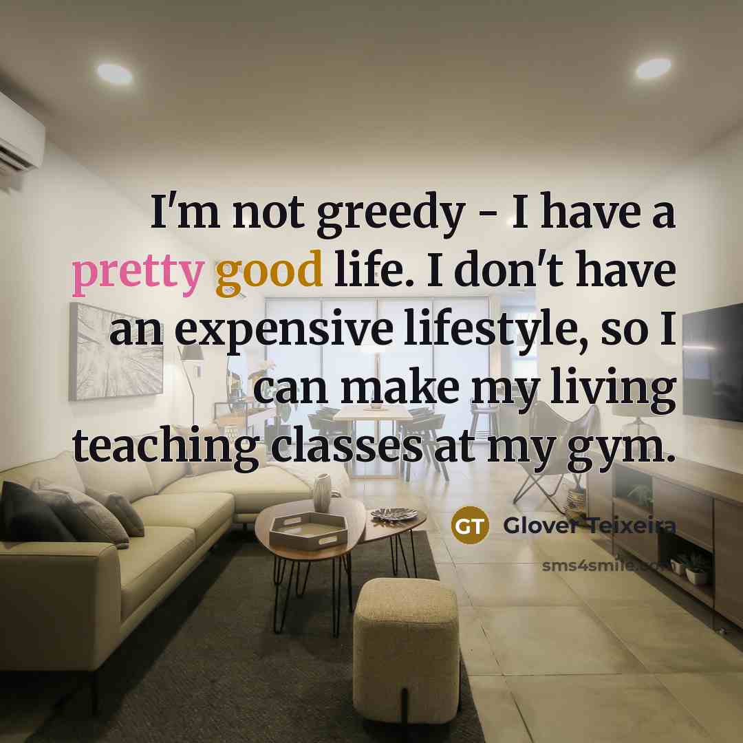 “I'm not greedy - I have a pretty good life. I don't have an expensive lifestyle, so I can make my living teaching classes at my gym.” quote by Glover Teixeira