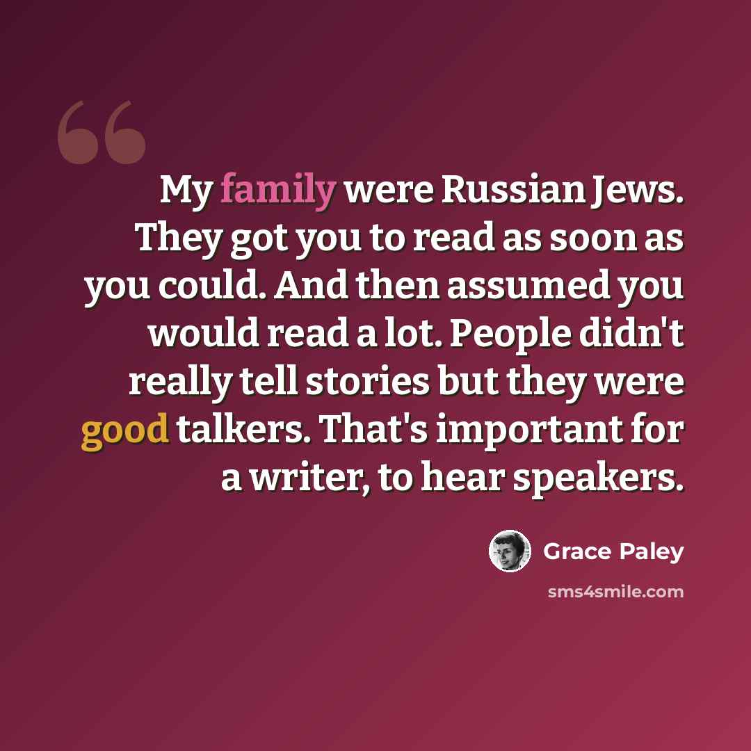 “My family were Russian Jews. They got you to read as soon as you could. And then assumed you would read a lot. People didn't really tell stories but they were good talkers. That's important for a writer, to hear speakers.” quote by Grace Paley