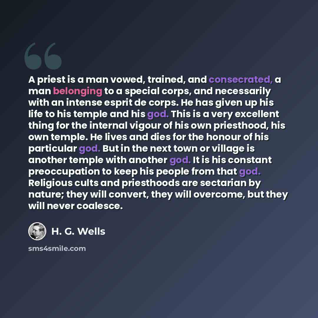 “A priest is a man vowed, trained, and consecrated, a man belonging to a special corps, and necessarily with an intense esprit de corps. He has given up his life to his temple and his god. This is a very excellent thing for the internal vigour of his own priesthood, his own temple. He lives and…” quote by H. G. Wells
