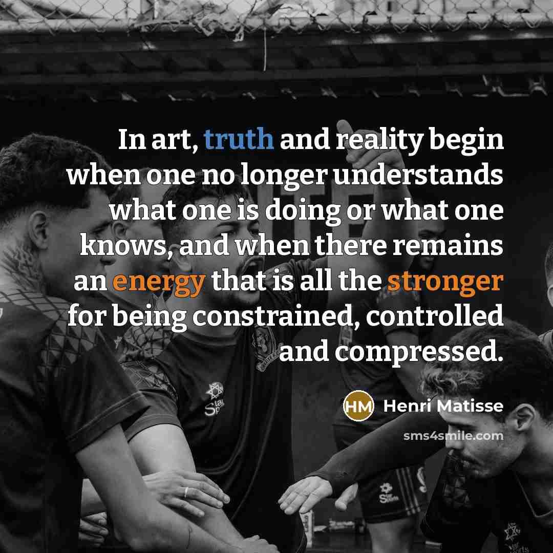“In art, truth and reality begin when one no longer understands what one is doing or what one knows, and when there remains an energy that is all the stronger for being constrained, controlled and compressed.” quote by Henri Matisse