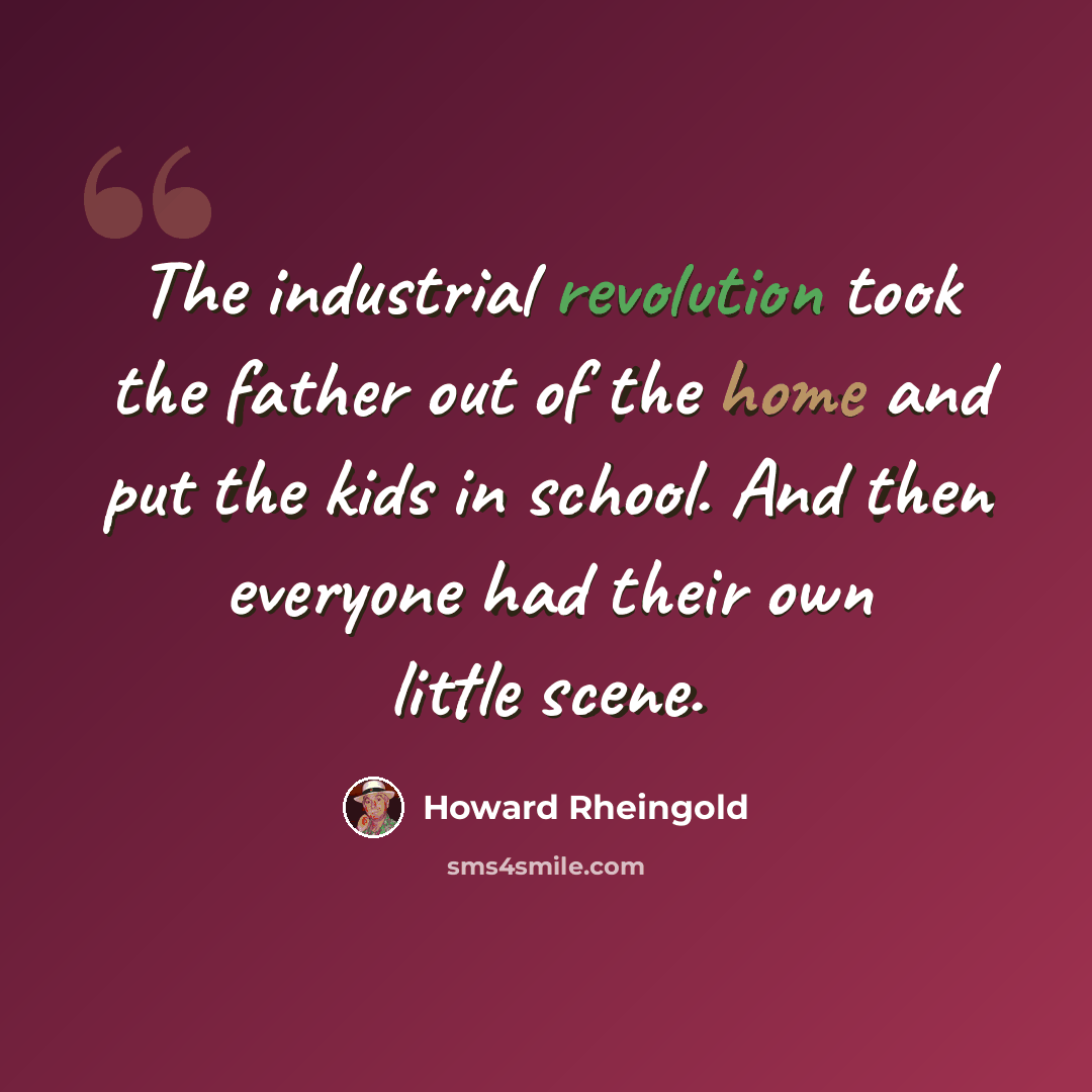 “The industrial revolution took the father out of the home and put the kids in school. And then everyone had their own little scene.” quote by Howard Rheingold