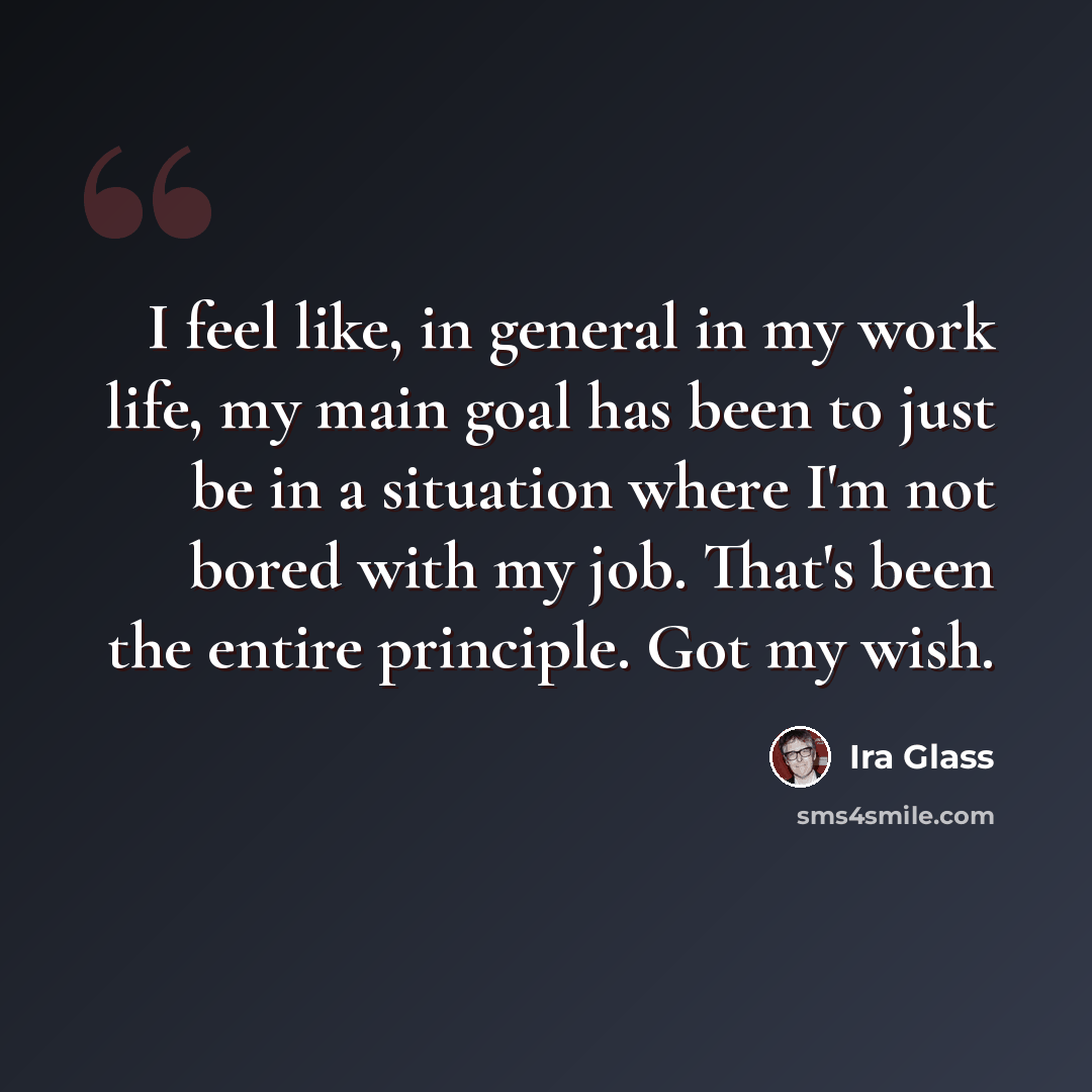“I feel like, in general in my work life, my main goal has been to just be in a situation where I'm not bored with my job. That's been the entire principle. Got my wish.” quote by Ira Glass