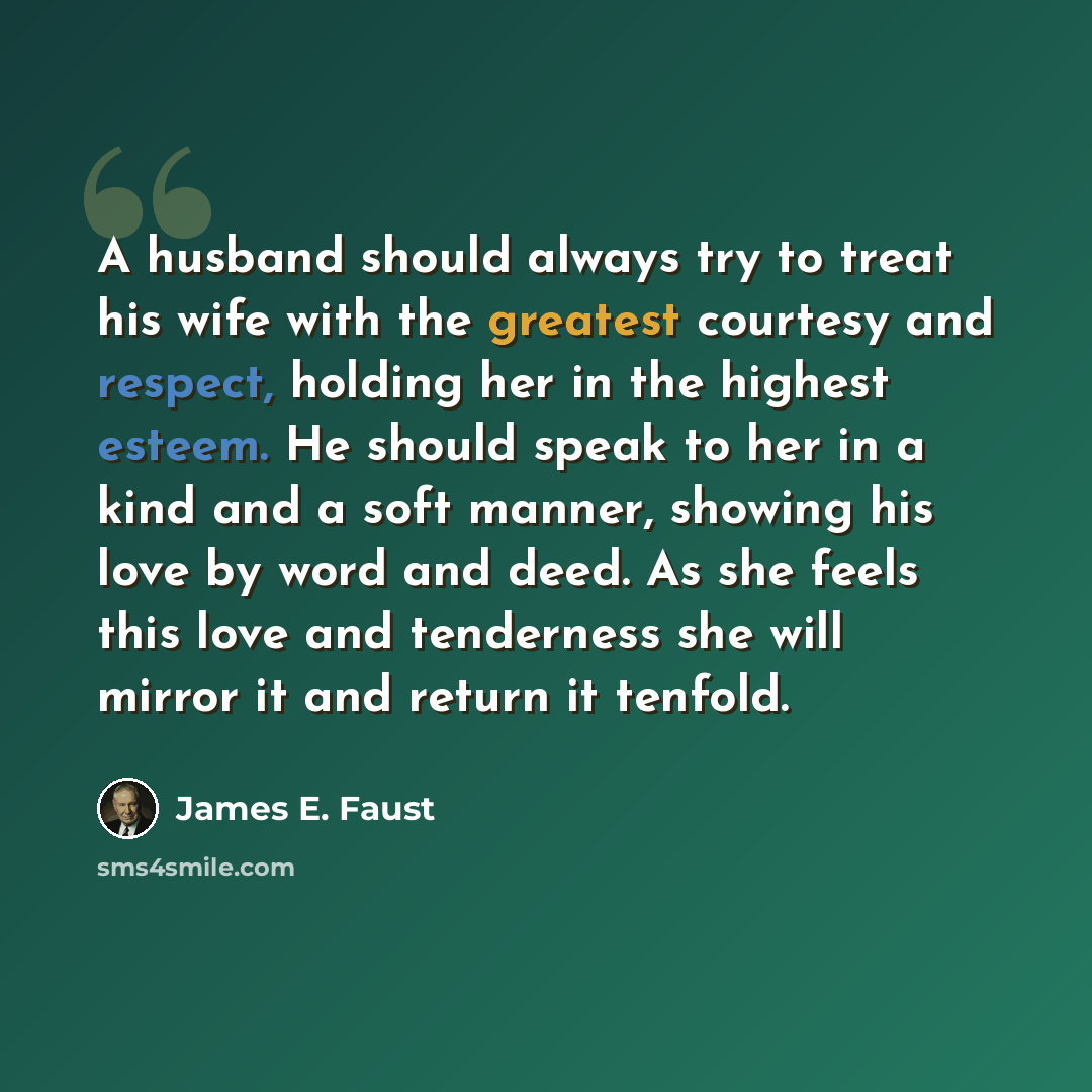 “A husband should always try to treat his wife with the greatest courtesy and respect, holding her in the highest esteem. He should speak to her in a kind and a soft manner, showing his love by word and deed. As she feels this love and tenderness she will mirror it and return it tenfold.” quote by James E. Faust