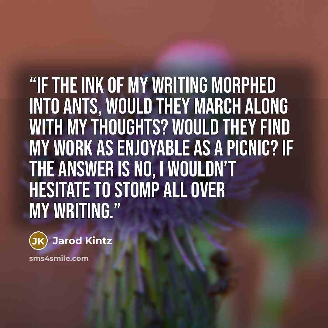 “If the ink of my writing morphed into ants, would they march along with my thoughts? Would they find my work as enjoyable as a picnic? If the answer is no, I wouldn’t hesitate to stomp all over my writing.” quote by Jarod Kintz