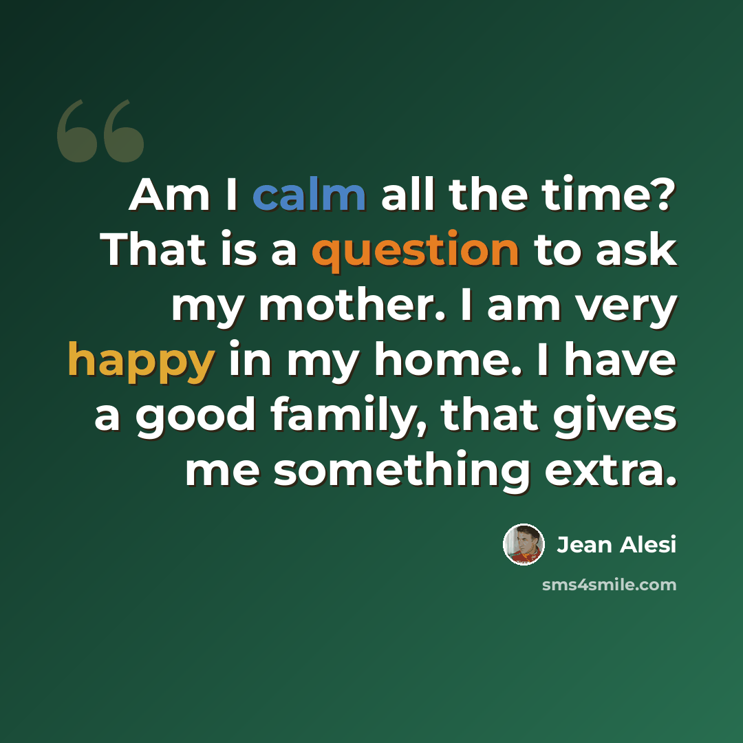 “Am I calm all the time? That is a question to ask my mother. I am very happy in my home. I have a good family, that gives me something extra.” quote by Jean Alesi