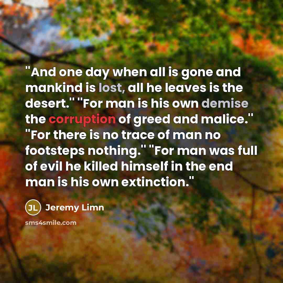 “''And one day when all is gone and mankind is lost, all he leaves is the desert.'' ''For man is his own demise the corruption of greed and malice.'' ''For there is no trace of man no footsteps nothing.'' ''For man was full of evil he killed himself in the end man is his own extinction.''” quote by Jeremy Limn