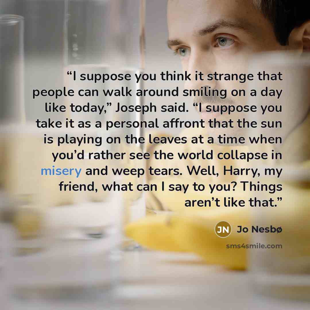 “I suppose you think it strange that people can walk around smiling on a day like today,” Joseph said. “I suppose you take it as a personal affront that the sun is playing on the leaves at a time when you’d rather see the world collapse in misery and weep tears. Well, Harry, my friend, what can I…” quote by Jo Nesbø