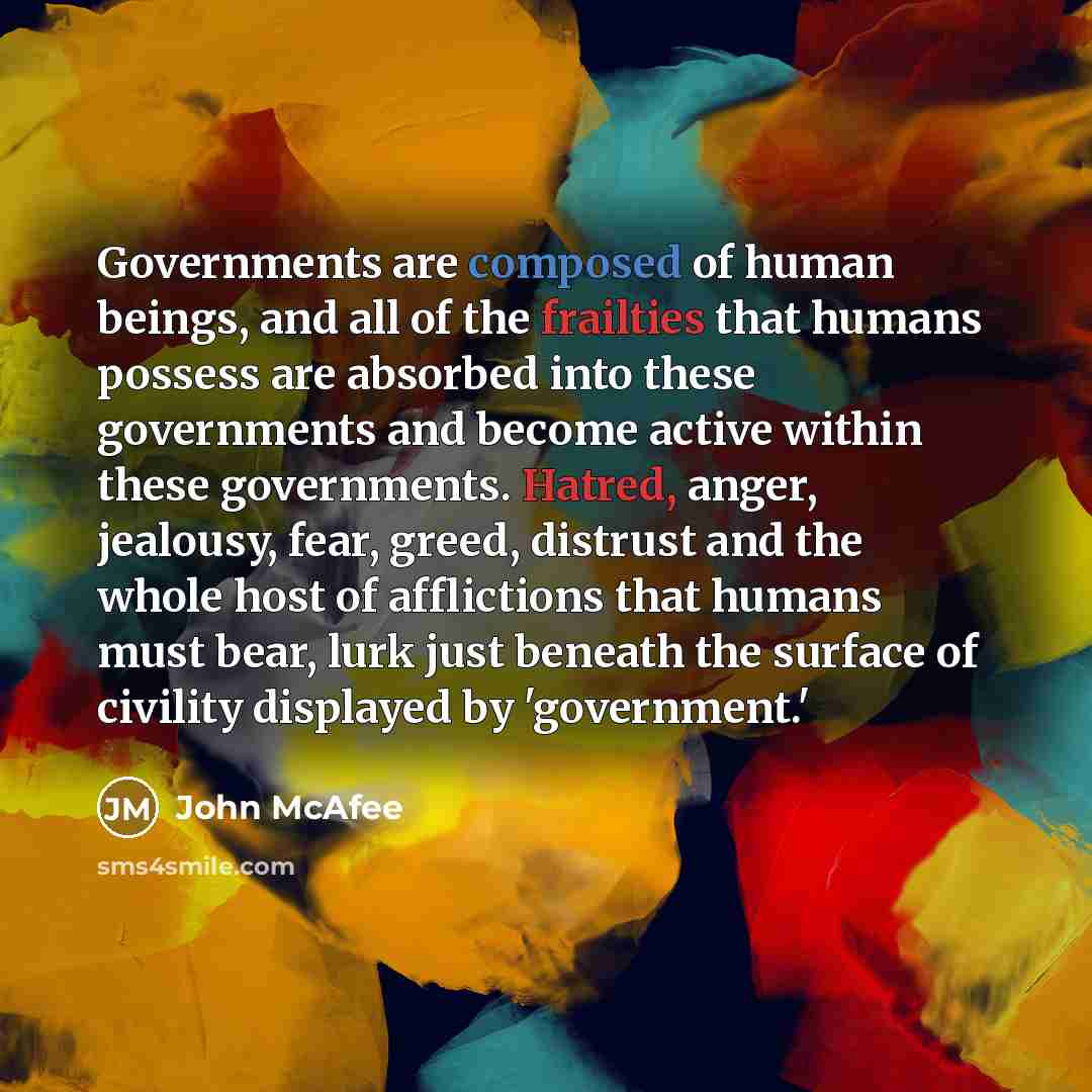 “Governments are composed of human beings, and all of the frailties that humans possess are absorbed into these governments and become active within these governments. Hatred, anger, jealousy, fear, greed, distrust and the whole host of afflictions that humans must bear, lurk just beneath the…” quote by John McAfee