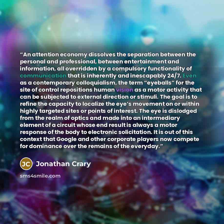 “An attention economy dissolves the separation between the personal and professional, between entertainment and information, all overridden by a compulsory functionality of communication that is inherently and inescapably 24/7. Even as a contemporary colloquialism, the term “eyeballs” for the site…” quote by Jonathan Crary