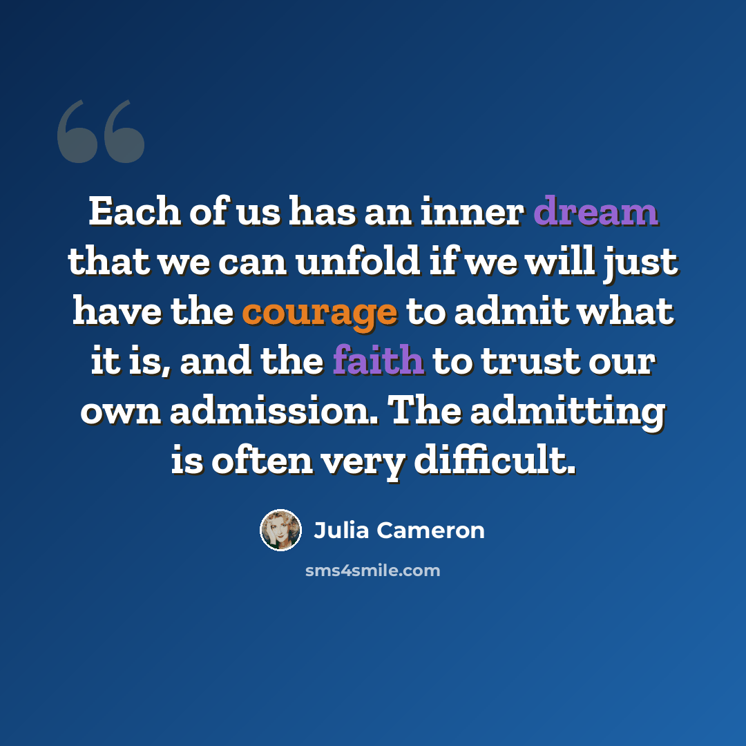 “Each of us has an inner dream that we can unfold if we will just have the courage to admit what it is, and the faith to trust our own admission. The admitting is often very difficult.” quote by Julia Cameron