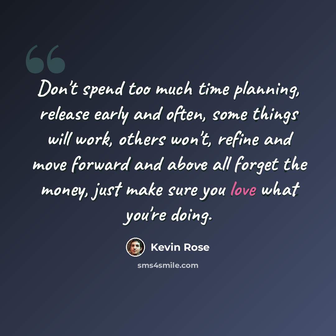“Don't spend too much time planning, release early and often, some things will work, others won't, refine and move forward and above all forget the money, just make sure you love what you're doing.” quote by Kevin Rose