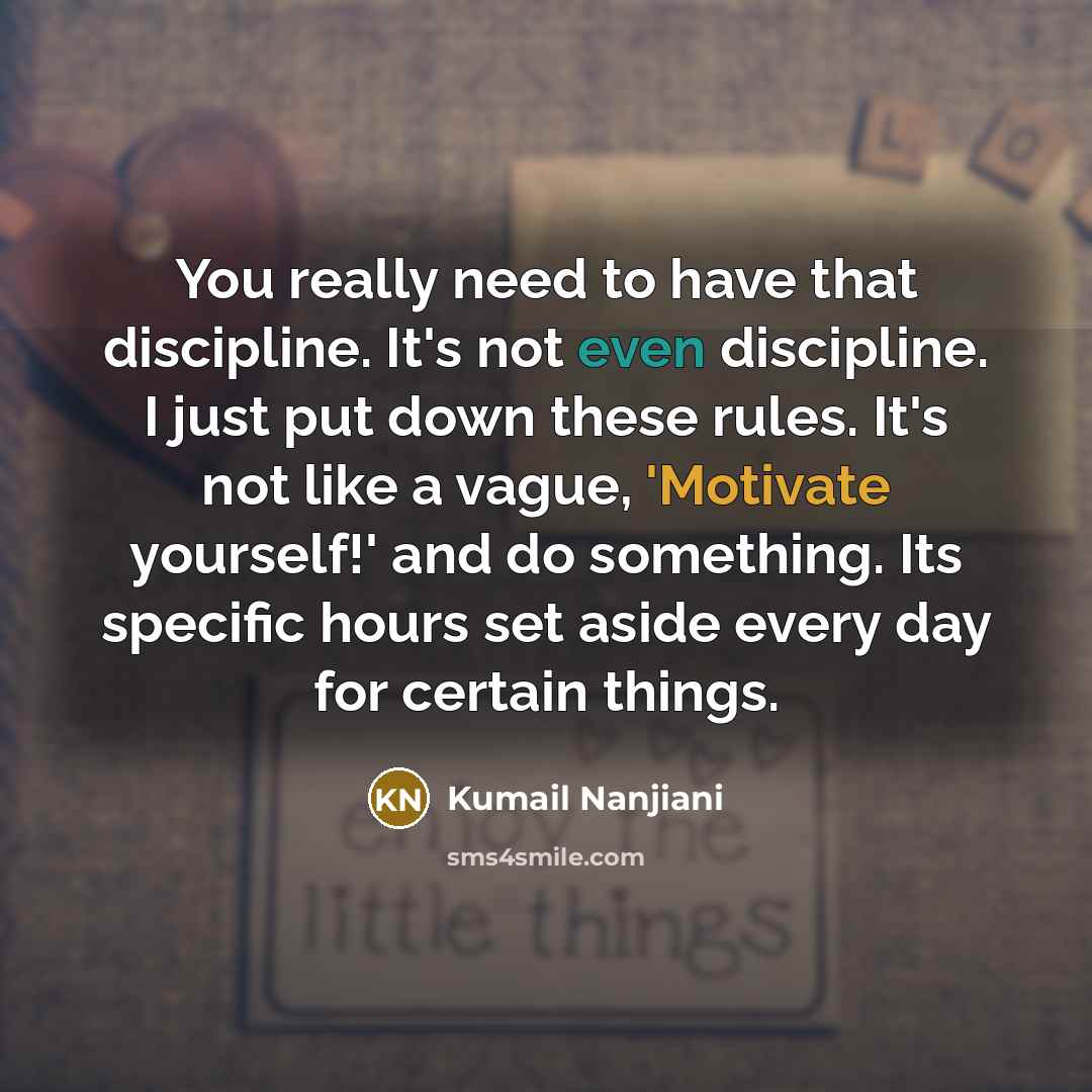 “You really need to have that discipline. It's not even discipline. I just put down these rules. It's not like a vague, 'Motivate yourself!' and do something. Its specific hours set aside every day for certain things.” quote by Kumail Nanjiani