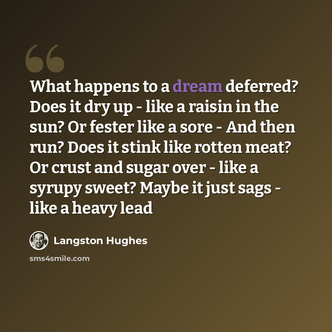 “What happens to a dream deferred? Does it dry up - like a raisin in the sun? Or fester like a sore - And then run? Does it stink like rotten meat? Or crust and sugar over - like a syrupy sweet? Maybe it just sags - like a heavy lead” quote by Langston Hughes