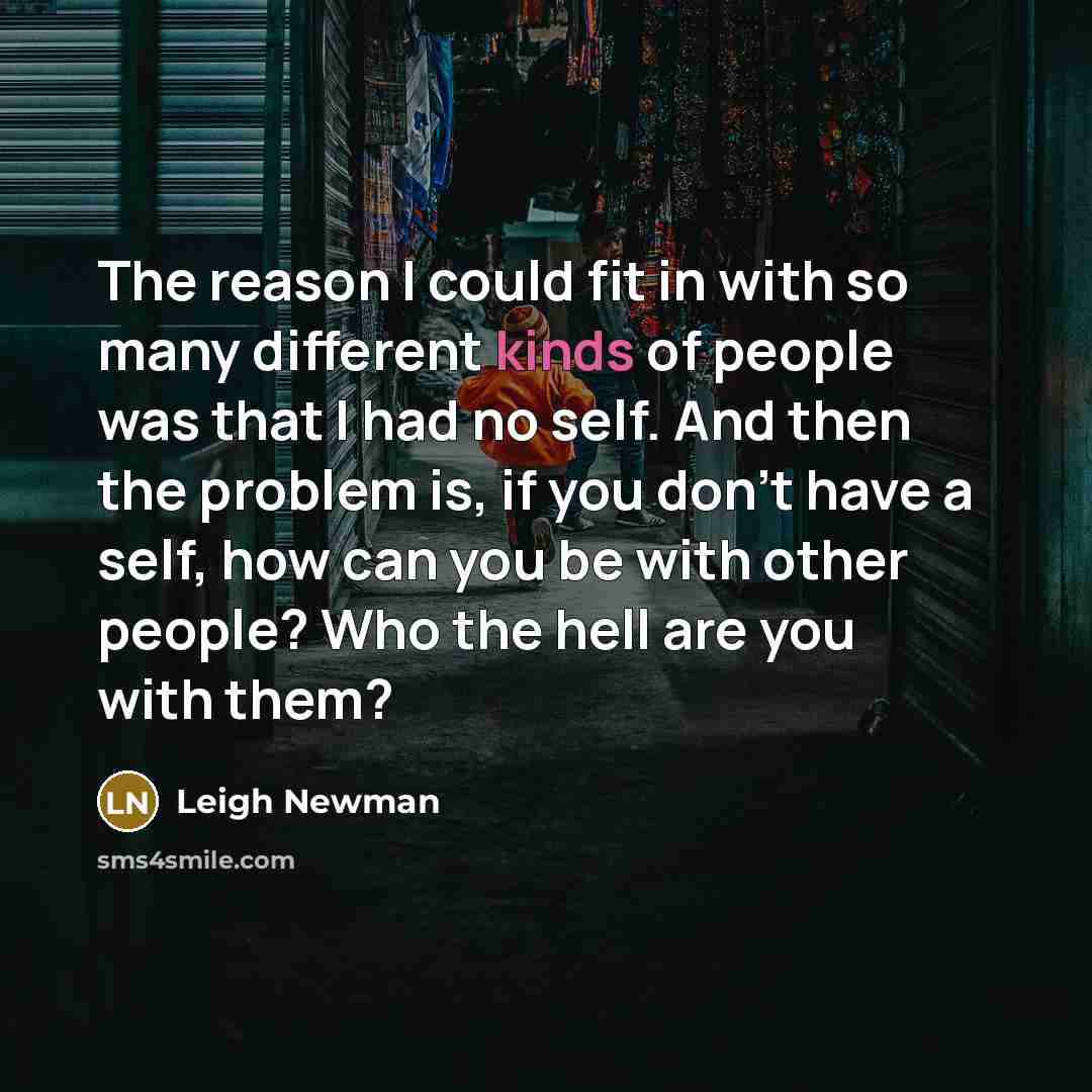 “The reason I could fit in with so many different kinds of people was that I had no self. And then the problem is, if you don't have a self, how can you be with other people? Who the hell are you with them?” quote by Leigh Newman