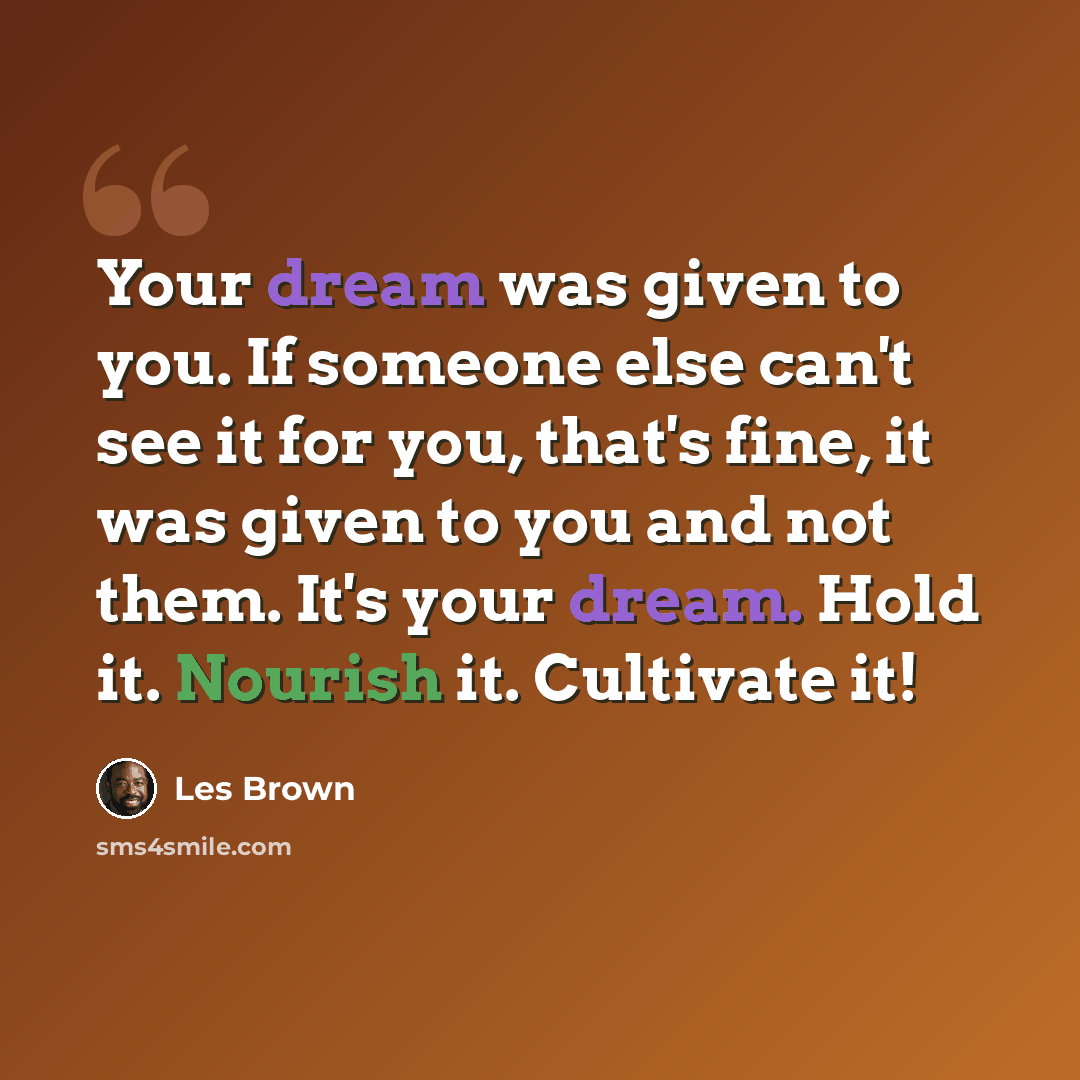 “Your dream was given to you. If someone else can't see it for you, that's fine, it was given to you and not them. It's your dream. Hold it. Nourish it. Cultivate it!” quote by Les Brown