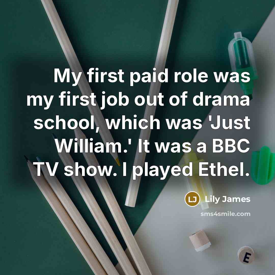 “My first paid role was my first job out of drama school, which was 'Just William.' It was a BBC TV show. I played Ethel.” quote by Lily James