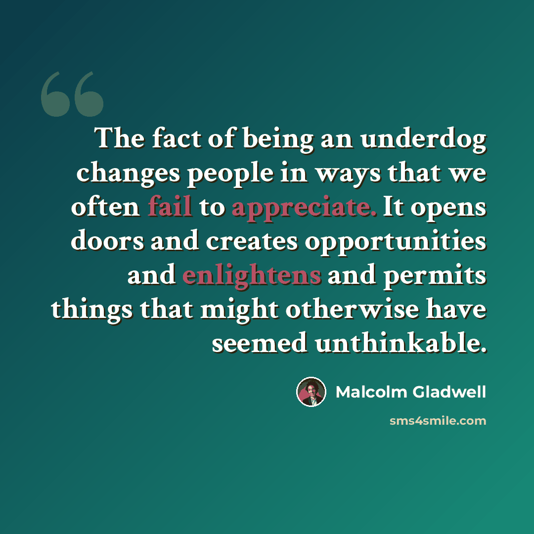 “The fact of being an underdog changes people in ways that we often fail to appreciate. It opens doors and creates opportunities and enlightens and permits things that might otherwise have seemed unthinkable.” quote by Malcolm Gladwell