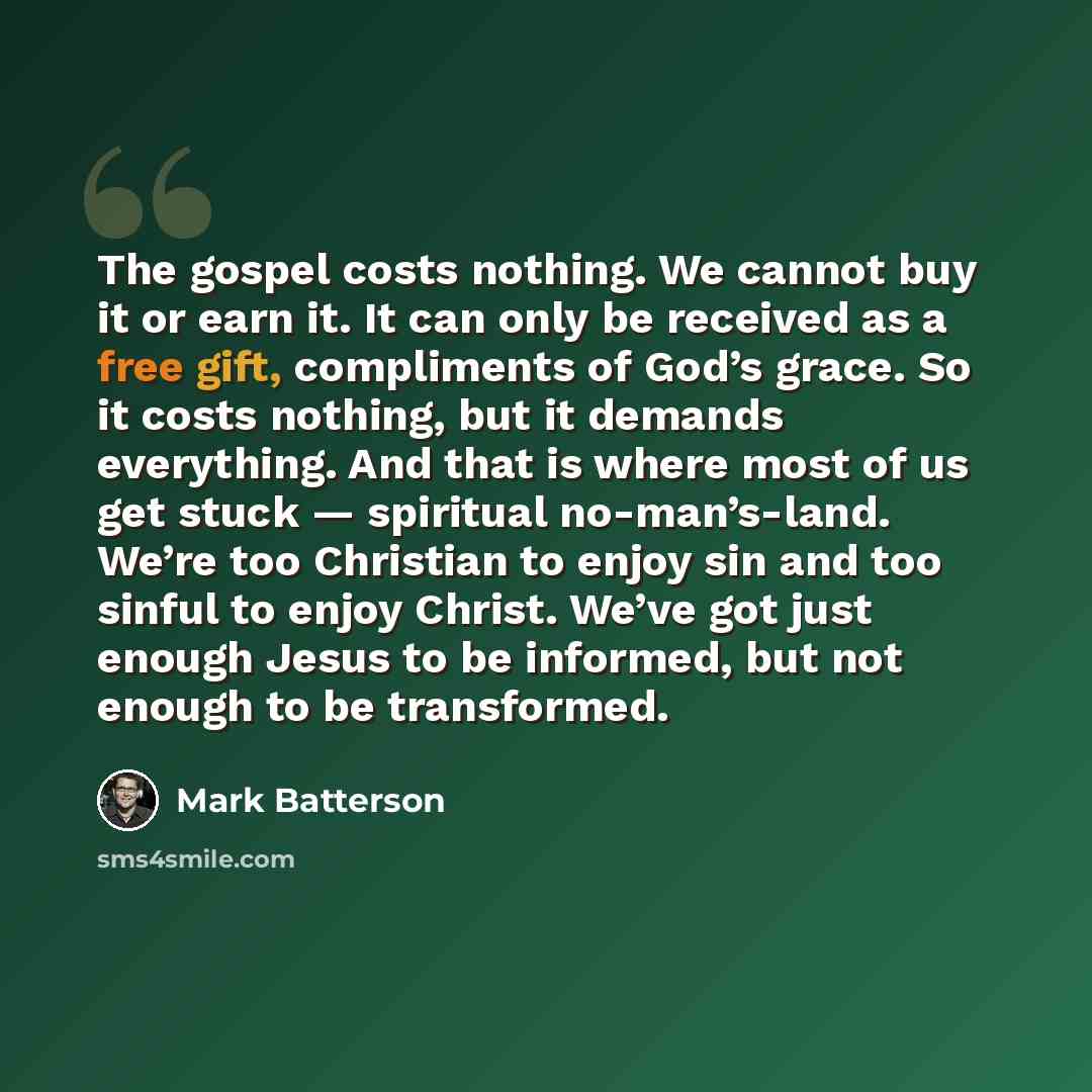 “The gospel costs nothing. We cannot buy it or earn it. It can only be received as a free gift, compliments of God’s grace. So it costs nothing, but it demands everything. And that is where most of us get stuck — spiritual no-man’s-land. We’re too Christian to enjoy sin and too sinful to enjoy…” quote by Mark Batterson