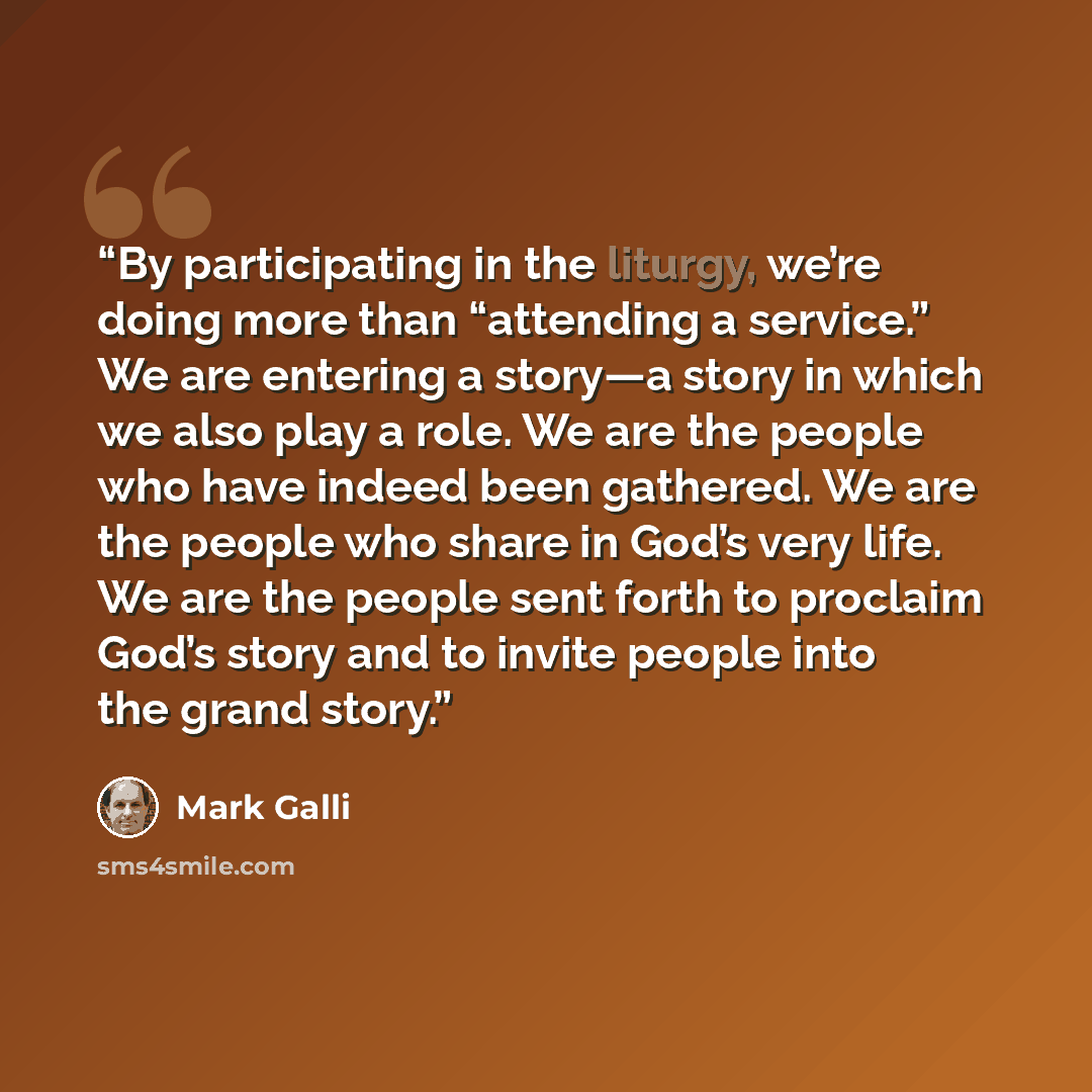 “By participating in the liturgy, we’re doing more than “attending a service.” We are entering a story—a story in which we also play a role. We are the people who have indeed been gathered. We are the people who share in God’s very life. We are the people sent forth to proclaim God’s story and to…” quote by Mark Galli