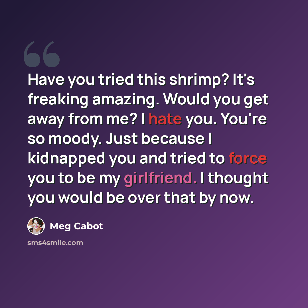 “Have you tried this shrimp? It's freaking amazing. Would you get away from me? I hate you. You're so moody. Just because I kidnapped you and tried to force you to be my girlfriend. I thought you would be over that by now.” quote by Meg Cabot
