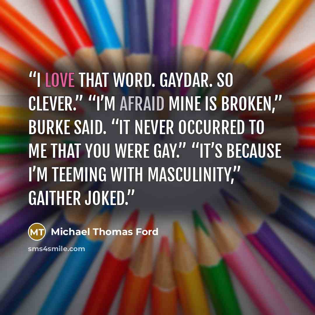 “I love that word. Gaydar. So clever.” “I’m afraid mine is broken,” Burke said. “It never occurred to me that you were gay.” “It’s because I’m teeming with masculinity,” Gaither joked.” quote by Michael Thomas Ford