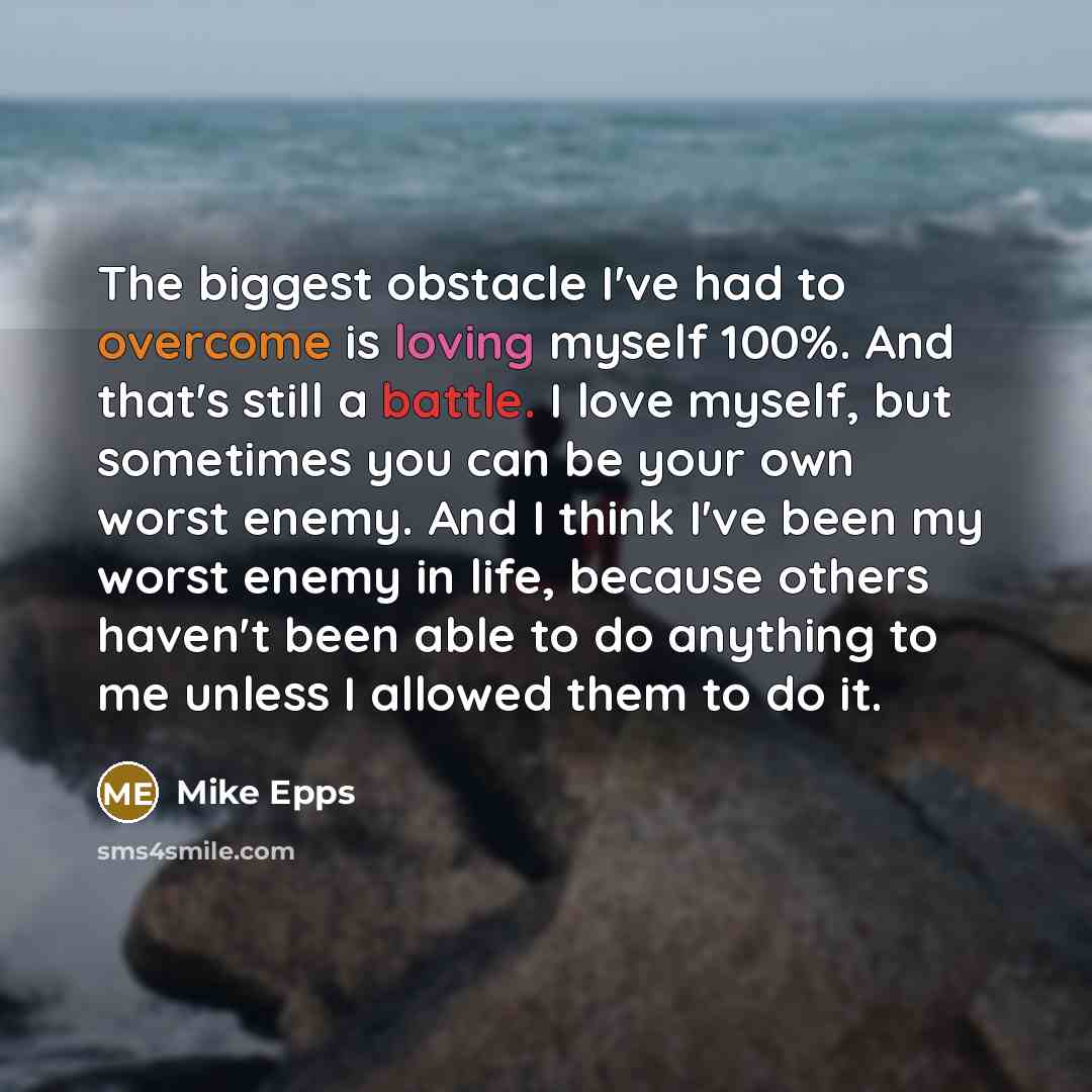 “The biggest obstacle I've had to overcome is loving myself 100%. And that's still a battle. I love myself, but sometimes you can be your own worst enemy. And I think I've been my worst enemy in life, because others haven't been able to do anything to me unless I allowed them to do it.” quote by Mike Epps