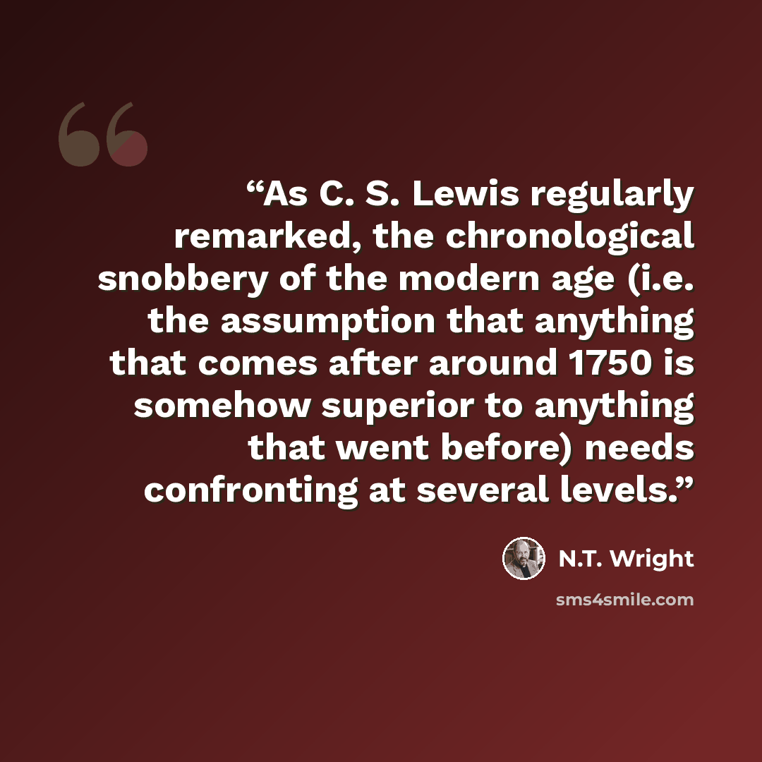 “As C. S. Lewis regularly remarked, the chronological snobbery of the modern age (i.e. the assumption that anything that comes after around 1750 is somehow superior to anything that went before) needs confronting at several levels.” quote by N.T. Wright