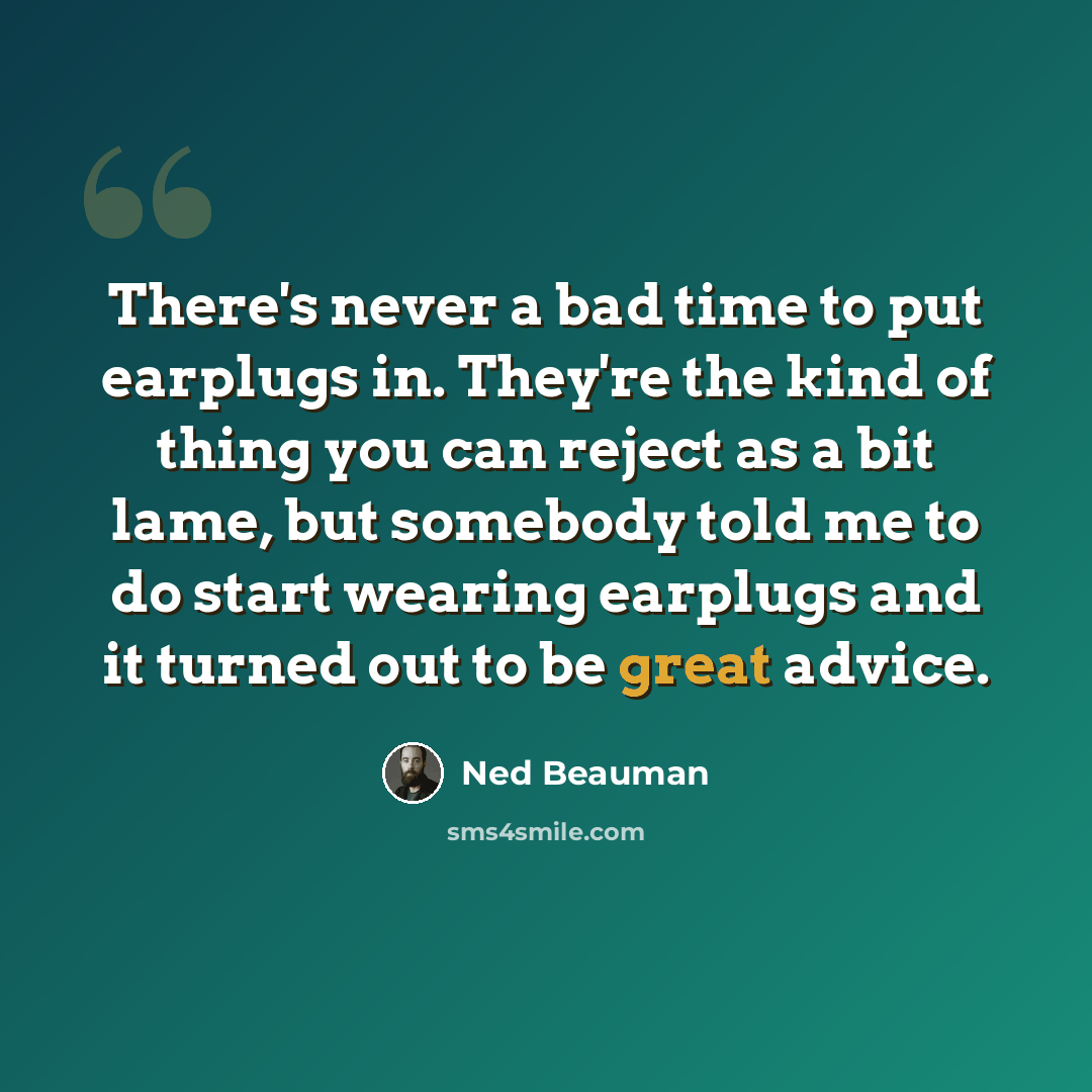 “There's never a bad time to put earplugs in. They're the kind of thing you can reject as a bit lame, but somebody told me to do start wearing earplugs and it turned out to be great advice.” quote by Ned Beauman
