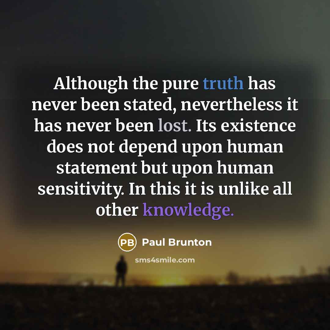 “Although the pure truth has never been stated, nevertheless it has never been lost. Its existence does not depend upon human statement but upon human sensitivity. In this it is unlike all other knowledge.” quote by Paul Brunton
