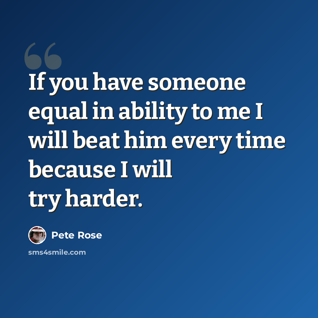 “If you have someone equal in ability to me I will beat him every time because I will try harder.” quote by Pete Rose