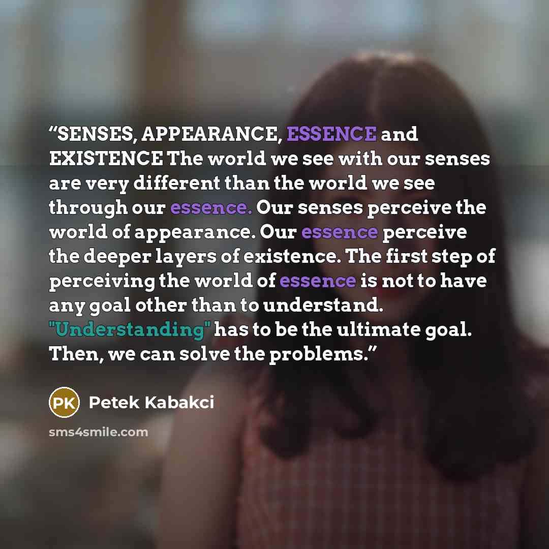 “SENSES, APPEARANCE, ESSENCE and EXISTENCE The world we see with our senses are very different than the world we see through our essence. Our senses perceive the world of appearance. Our essence perceive the deeper layers of existence. The first step of perceiving the world of essence is not to…” quote by Petek Kabakci