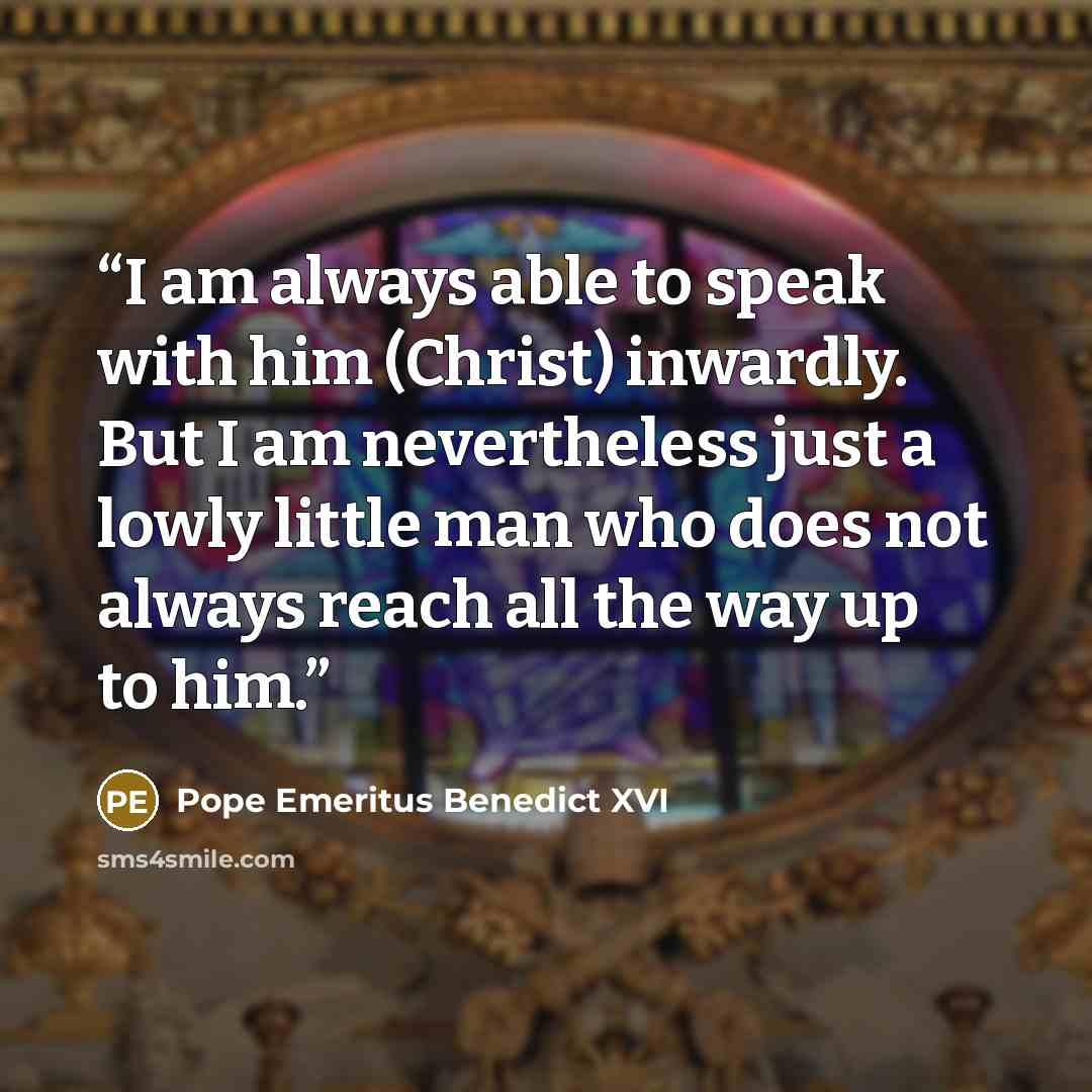 “I am always able to speak with him (Christ) inwardly. But I am nevertheless just a lowly little man who does not always reach all the way up to him.” quote by Pope Emeritus Benedict XVI