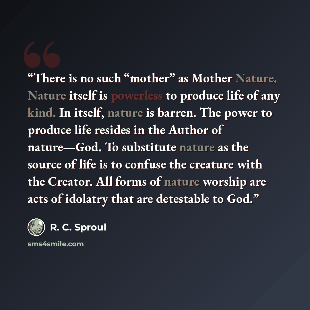 “There is no such “mother” as Mother Nature. Nature itself is powerless to produce life of any kind. In itself, nature is barren. The power to produce life resides in the Author of nature—God. To substitute nature as the source of life is to confuse the creature with the Creator. All forms of…” quote by R. C. Sproul