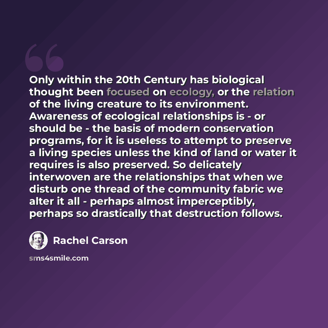 “Only within the 20th Century has biological thought been focused on ecology, or the relation of the living creature to its environment. Awareness of ecological relationships is - or should be - the basis of modern conservation programs, for it is useless to attempt to preserve a living species…” quote by Rachel Carson